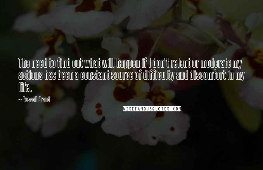 Russell Brand Quotes: The need to find out what will happen if I don't relent or moderate my actions has been a constant source of difficulty and discomfort in my life.