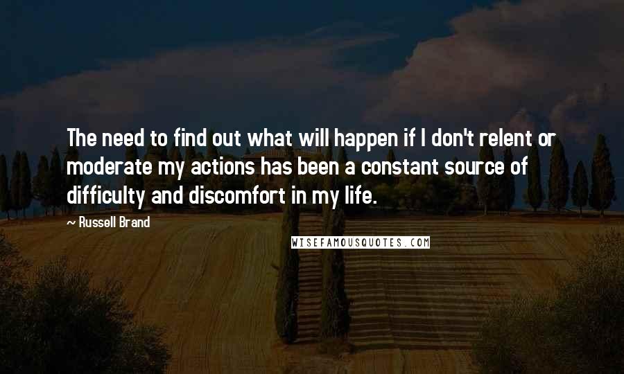 Russell Brand Quotes: The need to find out what will happen if I don't relent or moderate my actions has been a constant source of difficulty and discomfort in my life.