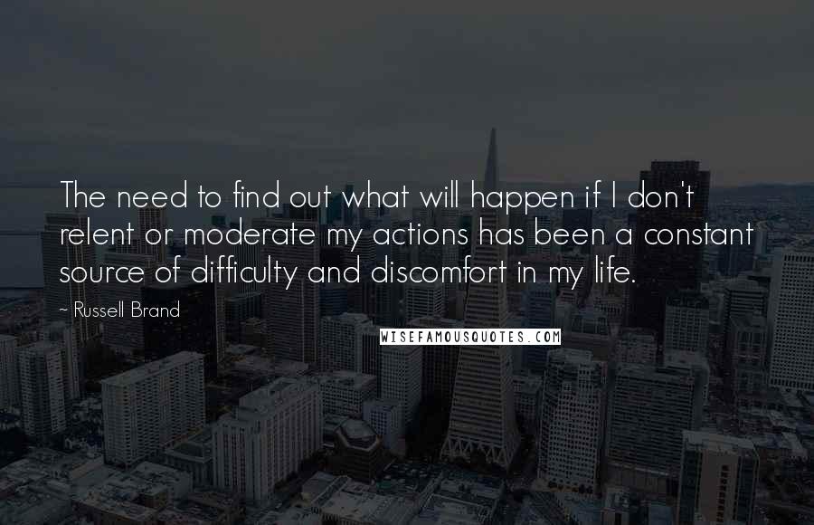 Russell Brand Quotes: The need to find out what will happen if I don't relent or moderate my actions has been a constant source of difficulty and discomfort in my life.