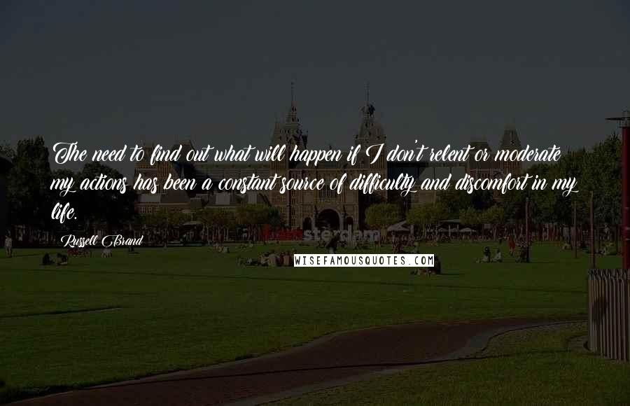 Russell Brand Quotes: The need to find out what will happen if I don't relent or moderate my actions has been a constant source of difficulty and discomfort in my life.