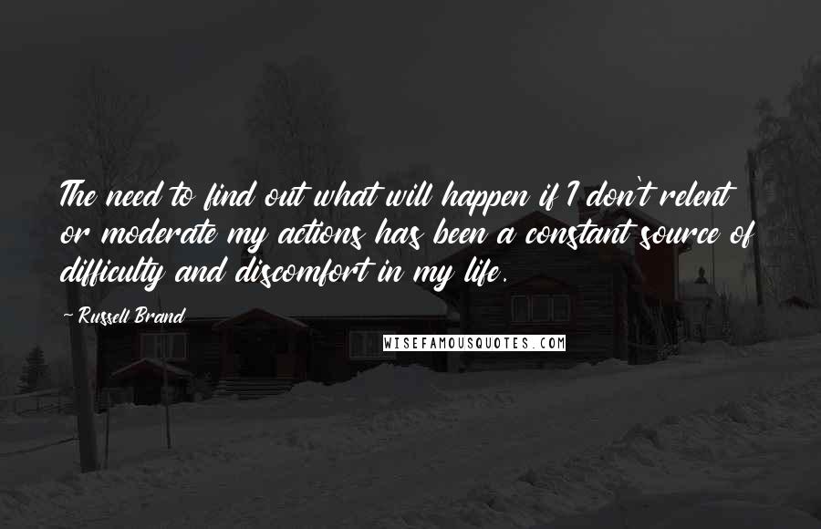 Russell Brand Quotes: The need to find out what will happen if I don't relent or moderate my actions has been a constant source of difficulty and discomfort in my life.