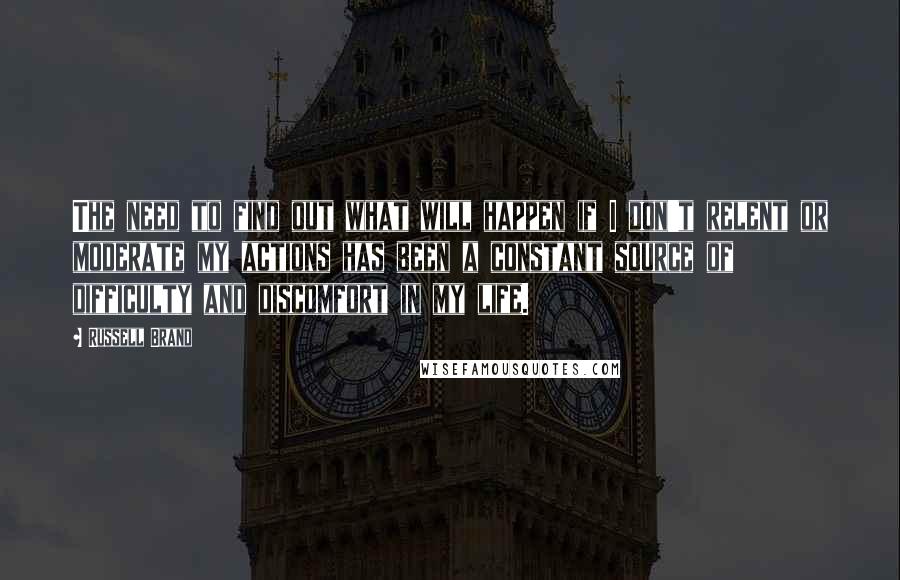 Russell Brand Quotes: The need to find out what will happen if I don't relent or moderate my actions has been a constant source of difficulty and discomfort in my life.