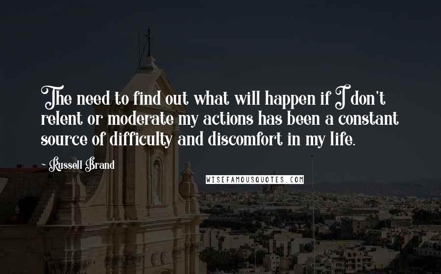 Russell Brand Quotes: The need to find out what will happen if I don't relent or moderate my actions has been a constant source of difficulty and discomfort in my life.