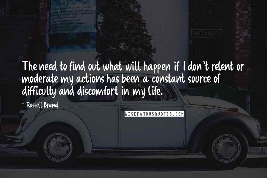 Russell Brand Quotes: The need to find out what will happen if I don't relent or moderate my actions has been a constant source of difficulty and discomfort in my life.