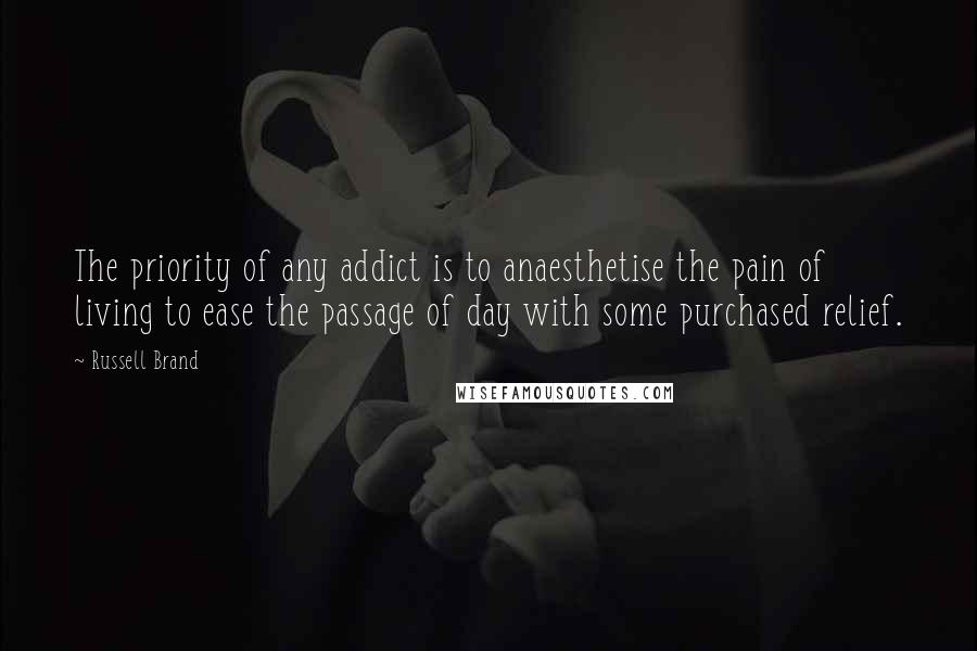 Russell Brand Quotes: The priority of any addict is to anaesthetise the pain of living to ease the passage of day with some purchased relief.
