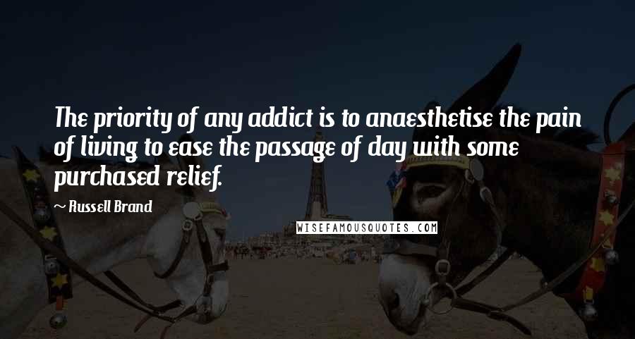 Russell Brand Quotes: The priority of any addict is to anaesthetise the pain of living to ease the passage of day with some purchased relief.