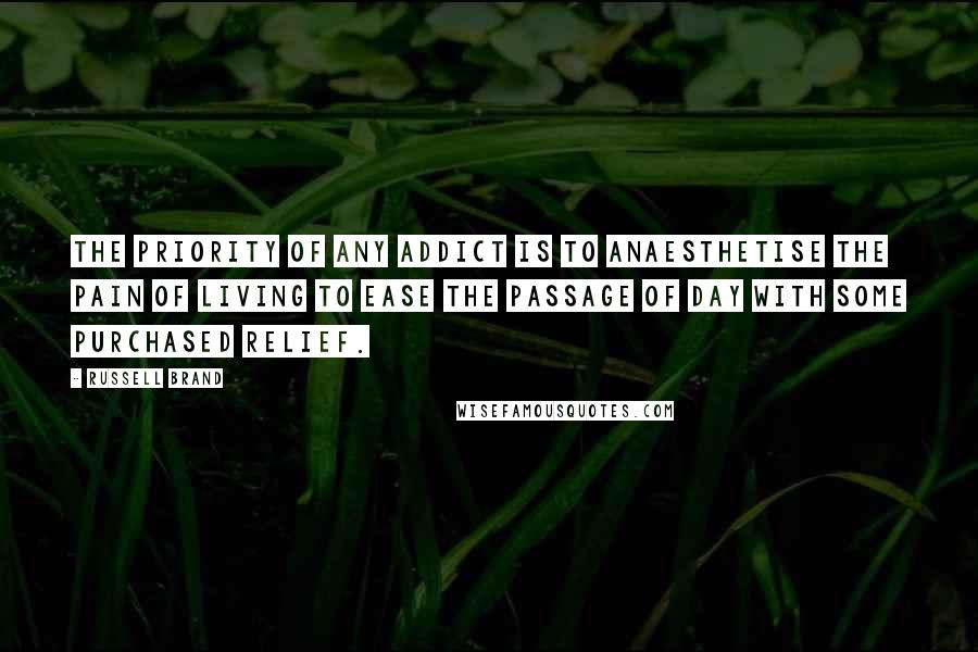 Russell Brand Quotes: The priority of any addict is to anaesthetise the pain of living to ease the passage of day with some purchased relief.