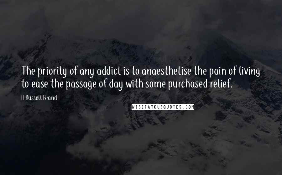 Russell Brand Quotes: The priority of any addict is to anaesthetise the pain of living to ease the passage of day with some purchased relief.