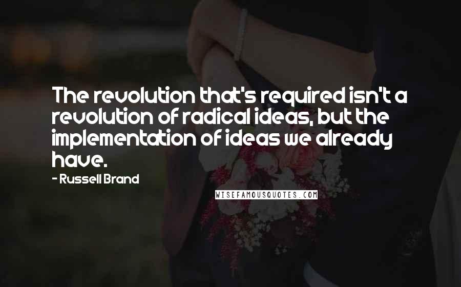 Russell Brand Quotes: The revolution that's required isn't a revolution of radical ideas, but the implementation of ideas we already have.