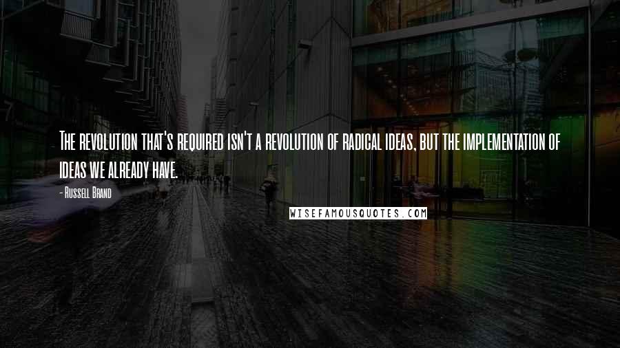 Russell Brand Quotes: The revolution that's required isn't a revolution of radical ideas, but the implementation of ideas we already have.