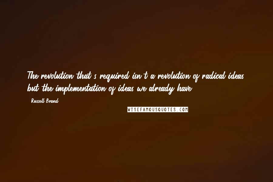 Russell Brand Quotes: The revolution that's required isn't a revolution of radical ideas, but the implementation of ideas we already have.