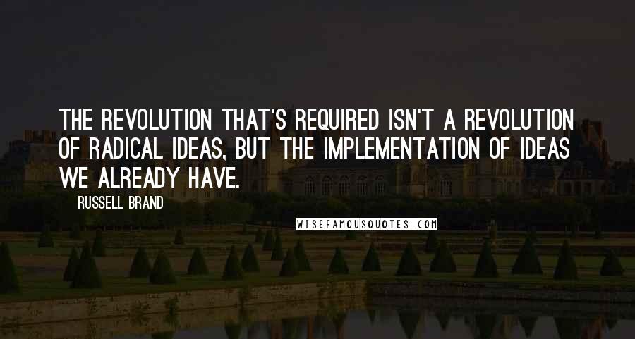 Russell Brand Quotes: The revolution that's required isn't a revolution of radical ideas, but the implementation of ideas we already have.