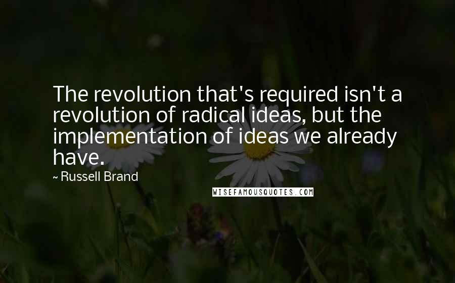 Russell Brand Quotes: The revolution that's required isn't a revolution of radical ideas, but the implementation of ideas we already have.