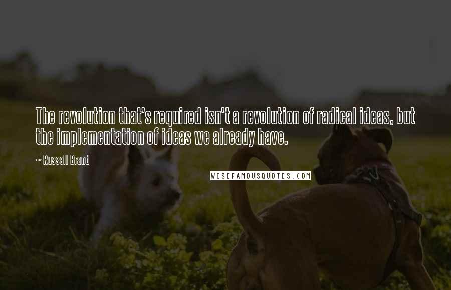 Russell Brand Quotes: The revolution that's required isn't a revolution of radical ideas, but the implementation of ideas we already have.