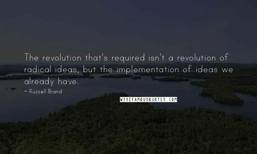 Russell Brand Quotes: The revolution that's required isn't a revolution of radical ideas, but the implementation of ideas we already have.