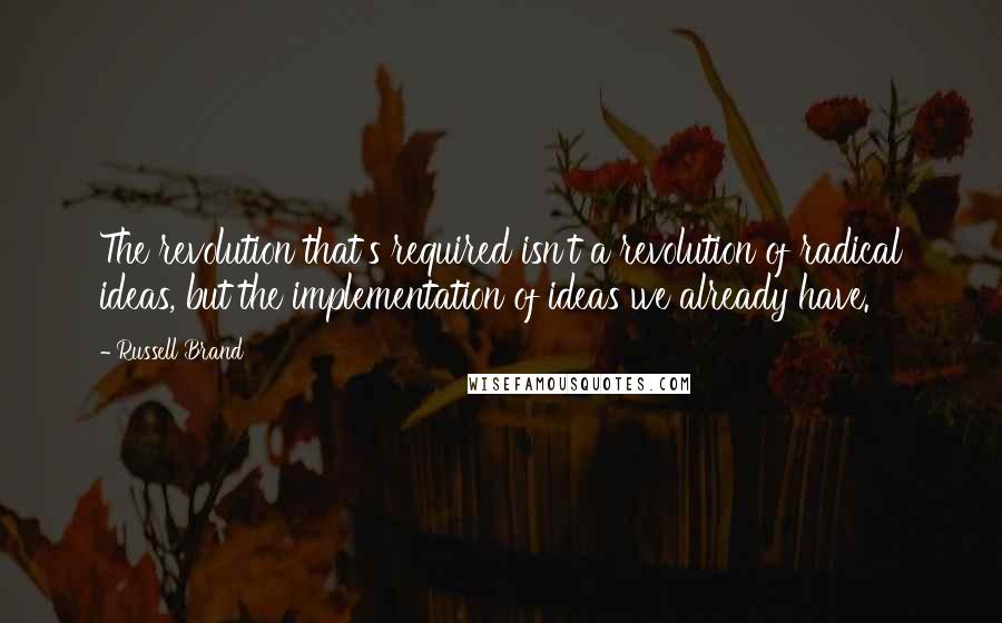 Russell Brand Quotes: The revolution that's required isn't a revolution of radical ideas, but the implementation of ideas we already have.