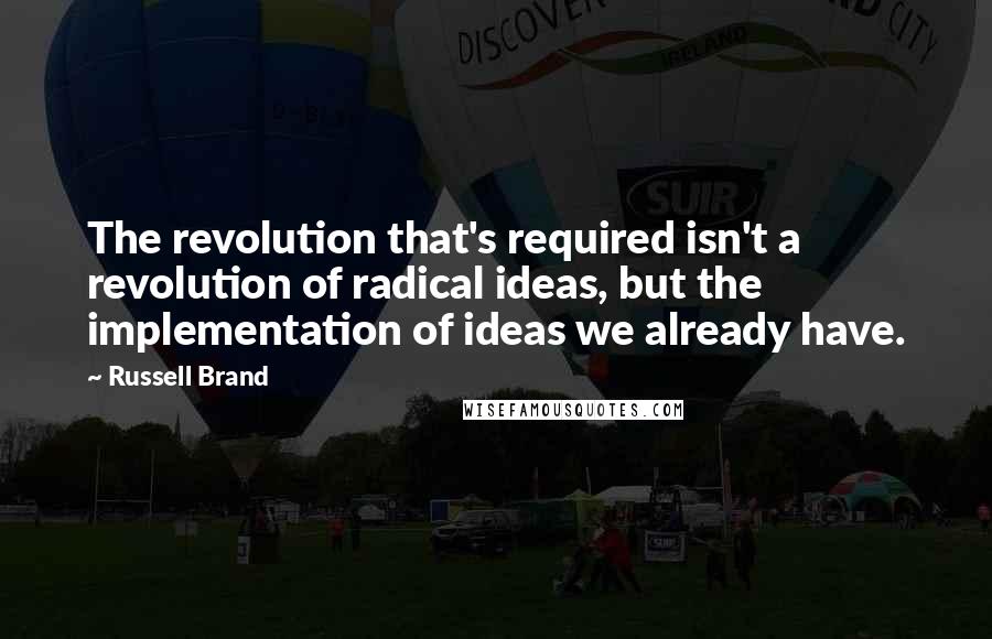 Russell Brand Quotes: The revolution that's required isn't a revolution of radical ideas, but the implementation of ideas we already have.