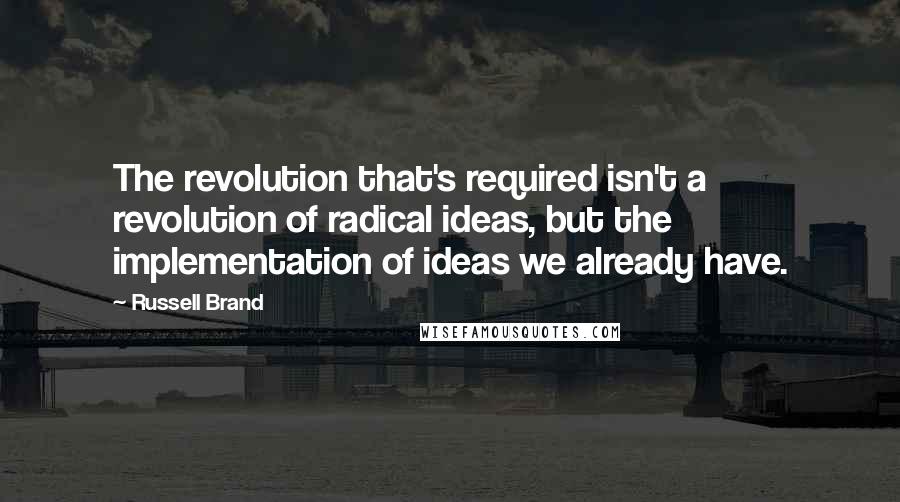 Russell Brand Quotes: The revolution that's required isn't a revolution of radical ideas, but the implementation of ideas we already have.