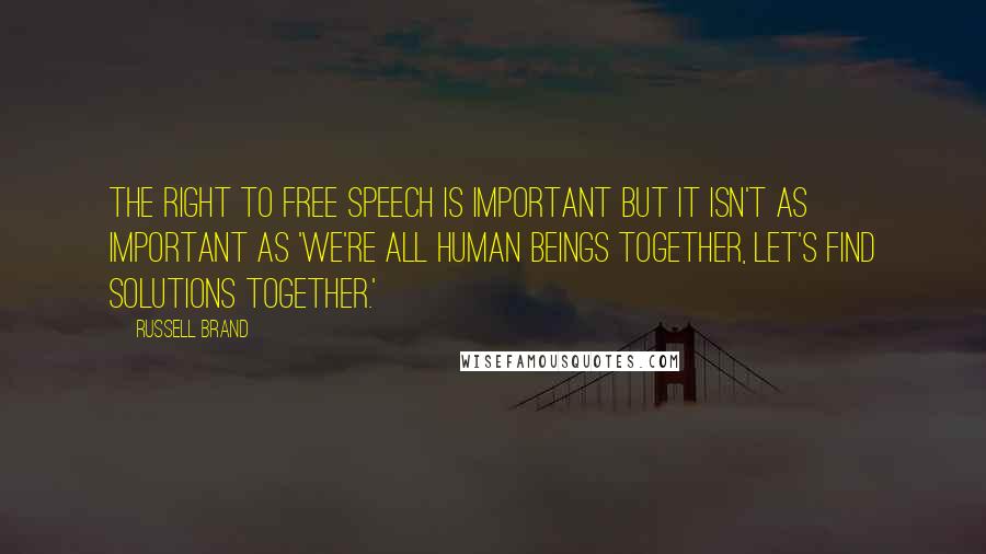 Russell Brand Quotes: The right to free speech is important but it isn't as important as 'we're all human beings together, let's find solutions together.'