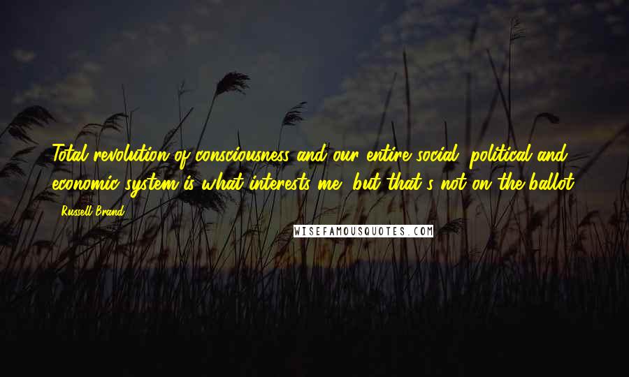 Russell Brand Quotes: Total revolution of consciousness and our entire social, political and economic system is what interests me, but that's not on the ballot.