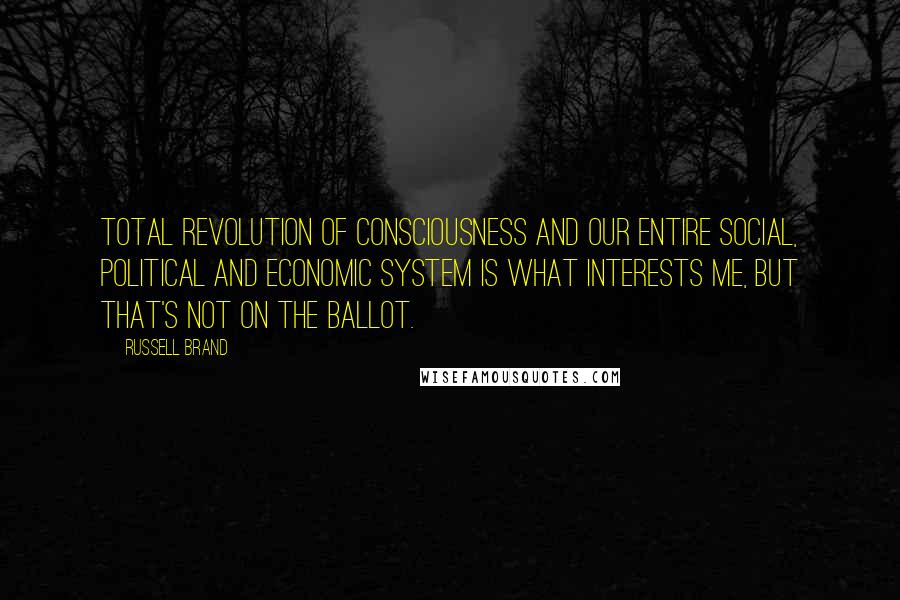 Russell Brand Quotes: Total revolution of consciousness and our entire social, political and economic system is what interests me, but that's not on the ballot.