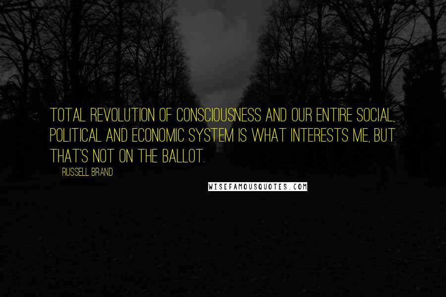 Russell Brand Quotes: Total revolution of consciousness and our entire social, political and economic system is what interests me, but that's not on the ballot.