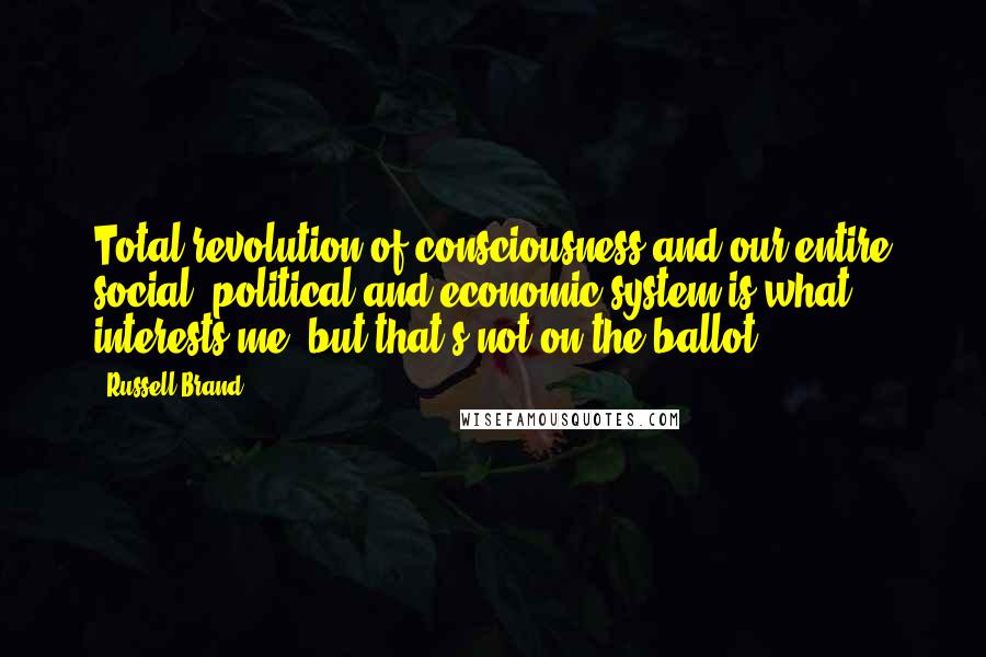 Russell Brand Quotes: Total revolution of consciousness and our entire social, political and economic system is what interests me, but that's not on the ballot.