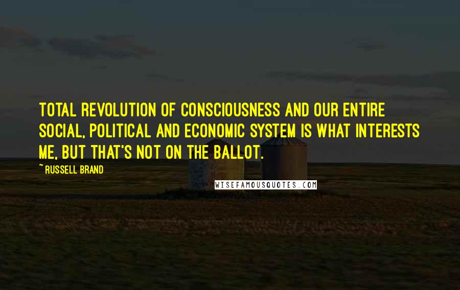 Russell Brand Quotes: Total revolution of consciousness and our entire social, political and economic system is what interests me, but that's not on the ballot.