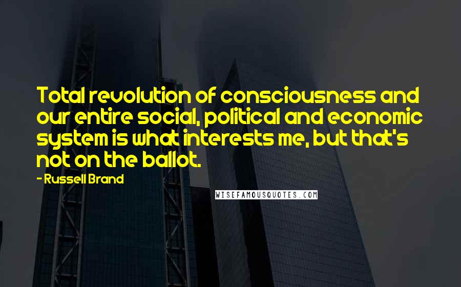 Russell Brand Quotes: Total revolution of consciousness and our entire social, political and economic system is what interests me, but that's not on the ballot.