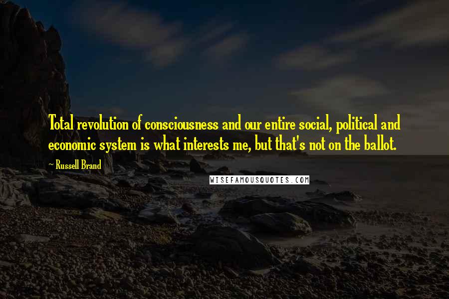 Russell Brand Quotes: Total revolution of consciousness and our entire social, political and economic system is what interests me, but that's not on the ballot.