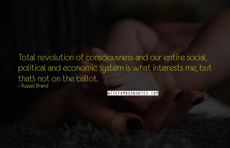 Russell Brand Quotes: Total revolution of consciousness and our entire social, political and economic system is what interests me, but that's not on the ballot.