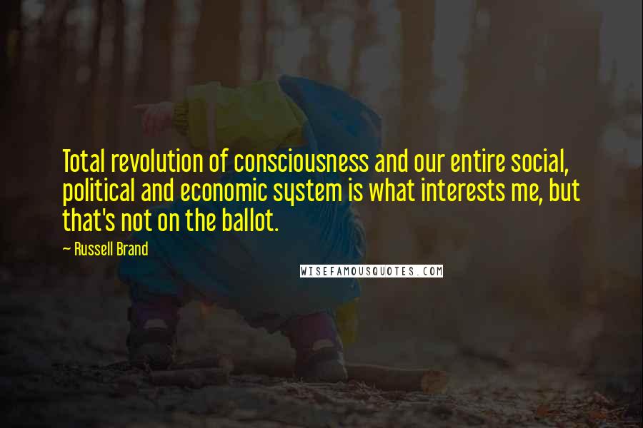 Russell Brand Quotes: Total revolution of consciousness and our entire social, political and economic system is what interests me, but that's not on the ballot.