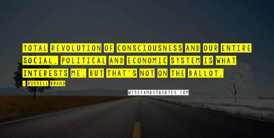 Russell Brand Quotes: Total revolution of consciousness and our entire social, political and economic system is what interests me, but that's not on the ballot.