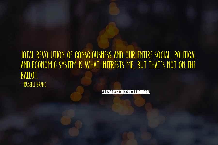 Russell Brand Quotes: Total revolution of consciousness and our entire social, political and economic system is what interests me, but that's not on the ballot.