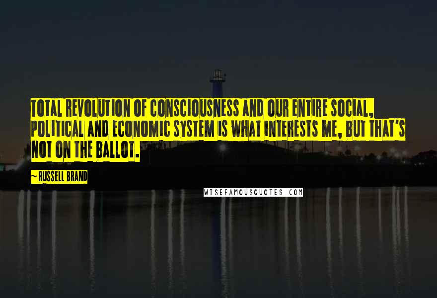 Russell Brand Quotes: Total revolution of consciousness and our entire social, political and economic system is what interests me, but that's not on the ballot.