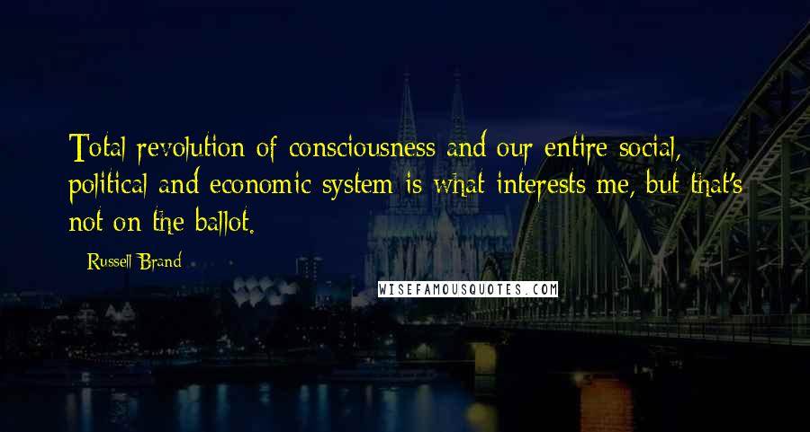 Russell Brand Quotes: Total revolution of consciousness and our entire social, political and economic system is what interests me, but that's not on the ballot.