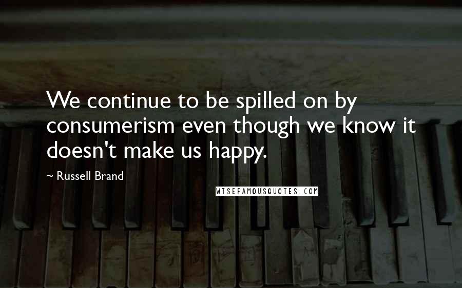 Russell Brand Quotes: We continue to be spilled on by consumerism even though we know it doesn't make us happy.