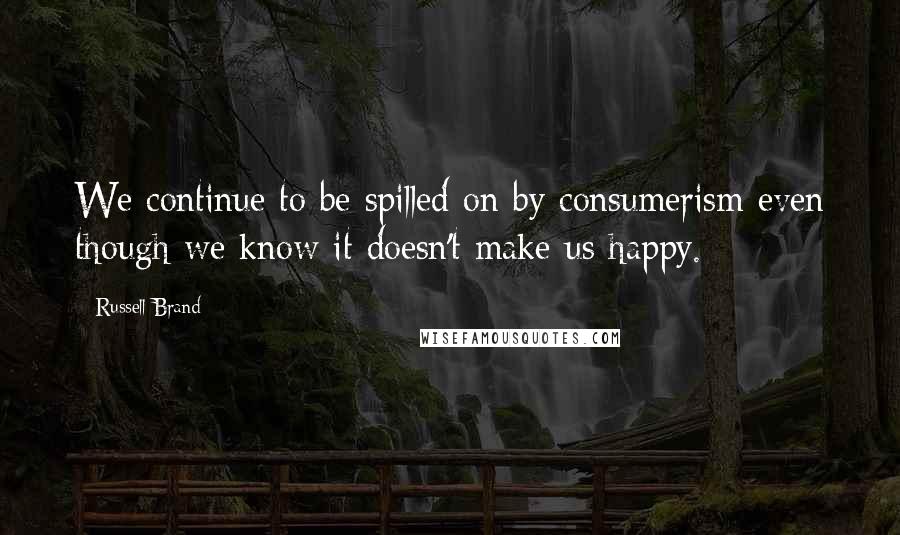 Russell Brand Quotes: We continue to be spilled on by consumerism even though we know it doesn't make us happy.