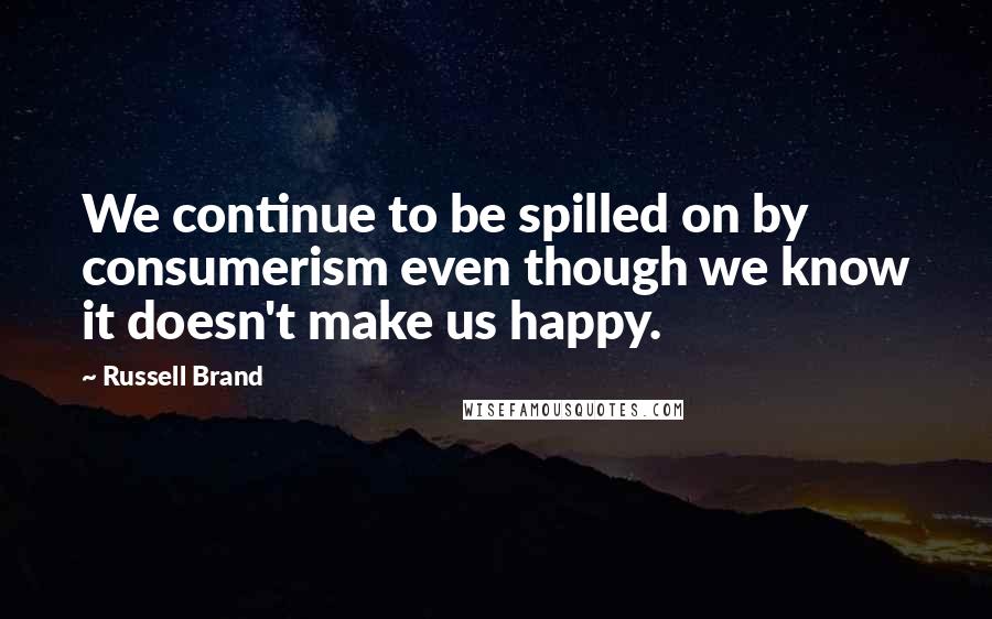 Russell Brand Quotes: We continue to be spilled on by consumerism even though we know it doesn't make us happy.