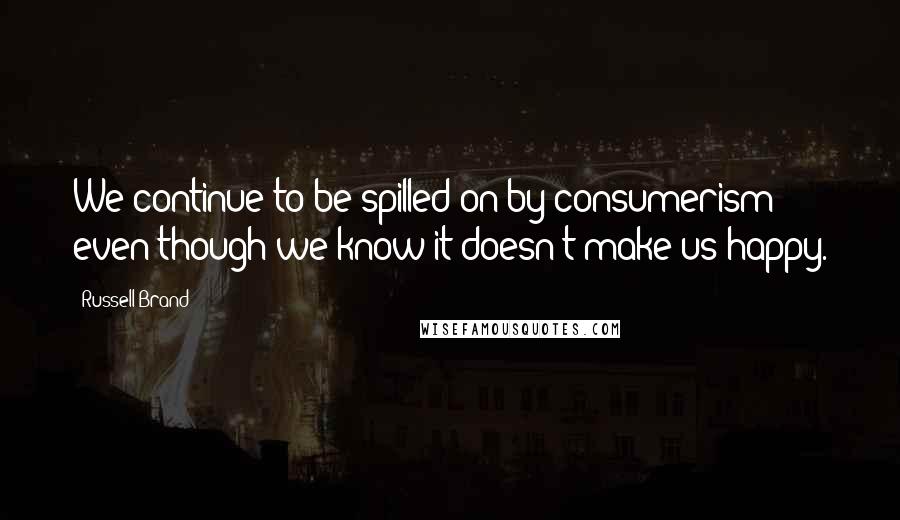 Russell Brand Quotes: We continue to be spilled on by consumerism even though we know it doesn't make us happy.