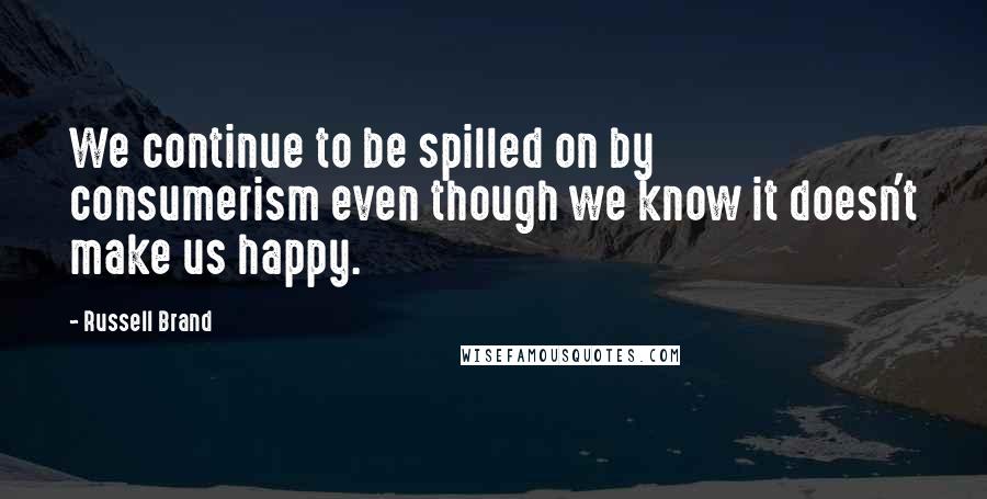 Russell Brand Quotes: We continue to be spilled on by consumerism even though we know it doesn't make us happy.