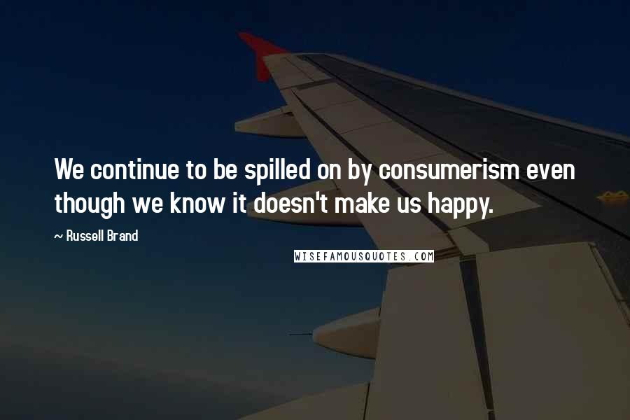 Russell Brand Quotes: We continue to be spilled on by consumerism even though we know it doesn't make us happy.