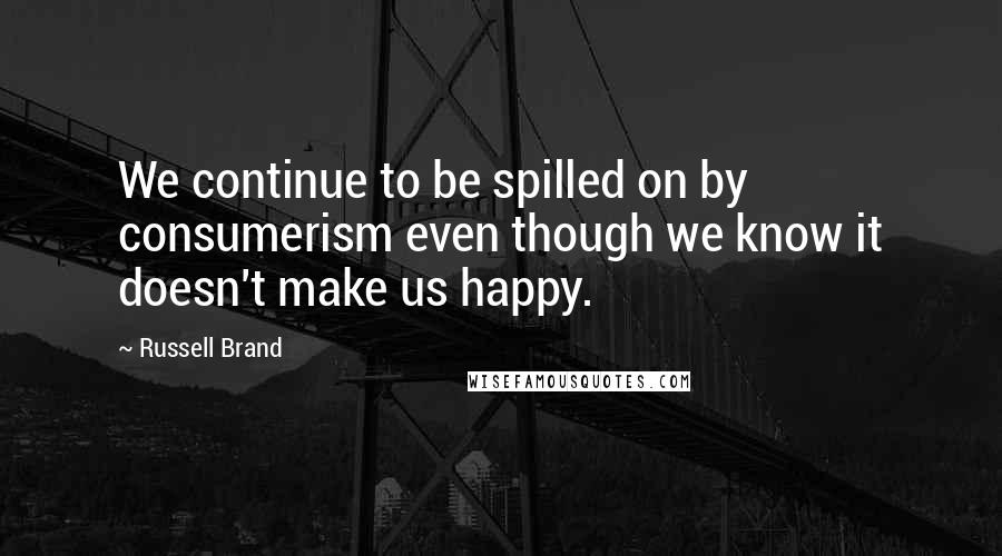 Russell Brand Quotes: We continue to be spilled on by consumerism even though we know it doesn't make us happy.