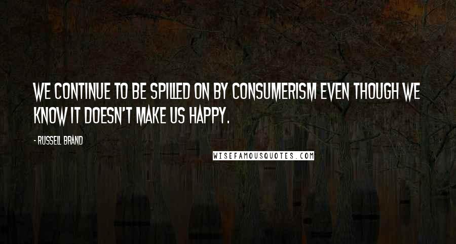 Russell Brand Quotes: We continue to be spilled on by consumerism even though we know it doesn't make us happy.