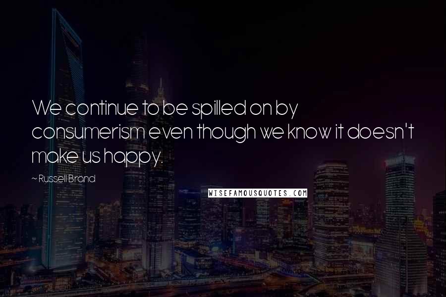 Russell Brand Quotes: We continue to be spilled on by consumerism even though we know it doesn't make us happy.