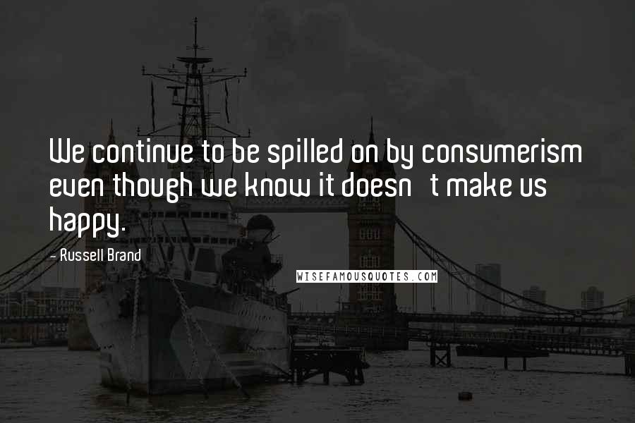 Russell Brand Quotes: We continue to be spilled on by consumerism even though we know it doesn't make us happy.