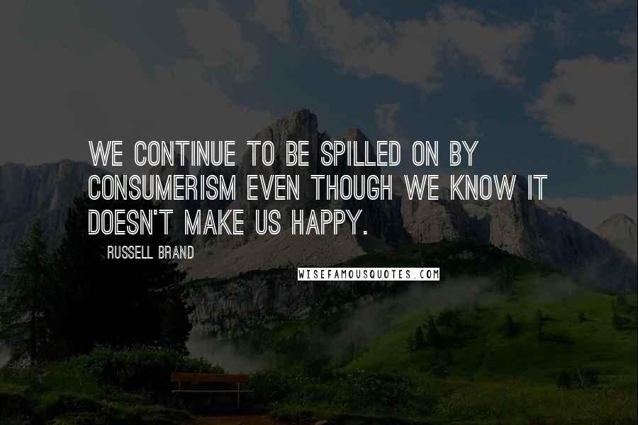 Russell Brand Quotes: We continue to be spilled on by consumerism even though we know it doesn't make us happy.