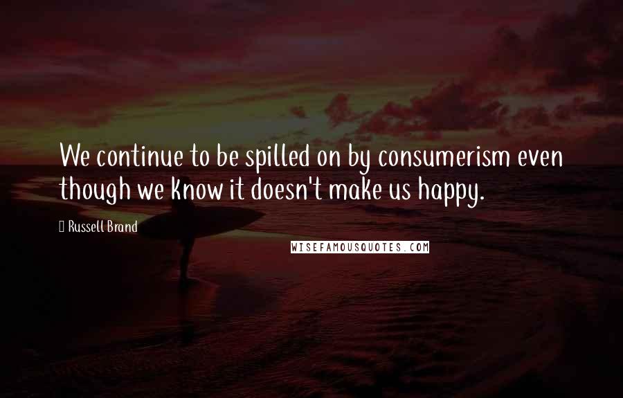 Russell Brand Quotes: We continue to be spilled on by consumerism even though we know it doesn't make us happy.