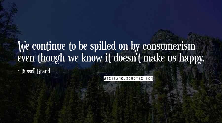 Russell Brand Quotes: We continue to be spilled on by consumerism even though we know it doesn't make us happy.