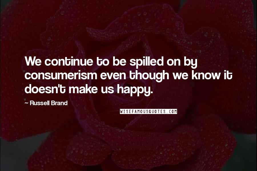 Russell Brand Quotes: We continue to be spilled on by consumerism even though we know it doesn't make us happy.